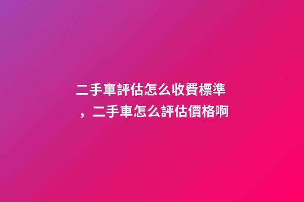 二手車評估怎么收費標準，二手車怎么評估價格啊